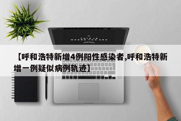 【呼和浩特新增4例阳性感染者,呼和浩特新增一例疑似病例轨迹】
