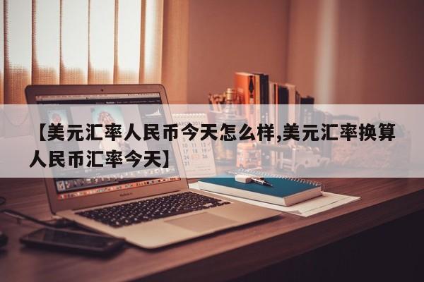 【美元汇率人民币今天怎么样,美元汇率换算人民币汇率今天】