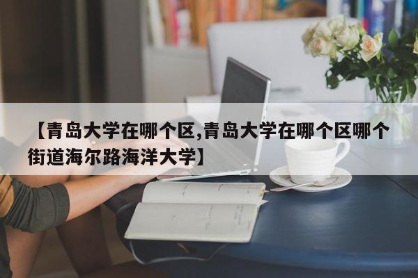 【青岛大学在哪个区,青岛大学在哪个区哪个街道海尔路海洋大学】