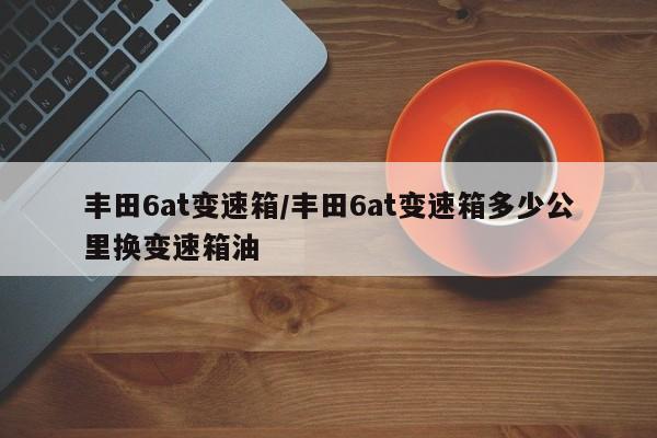 丰田6at变速箱/丰田6at变速箱多少公里换变速箱油