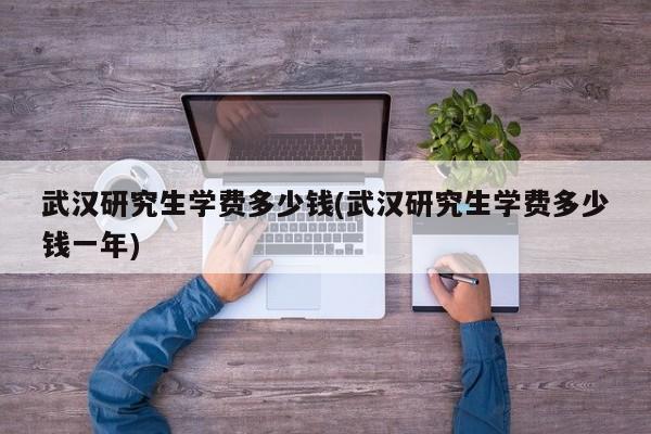 武汉研究生学费多少钱(武汉研究生学费多少钱一年)