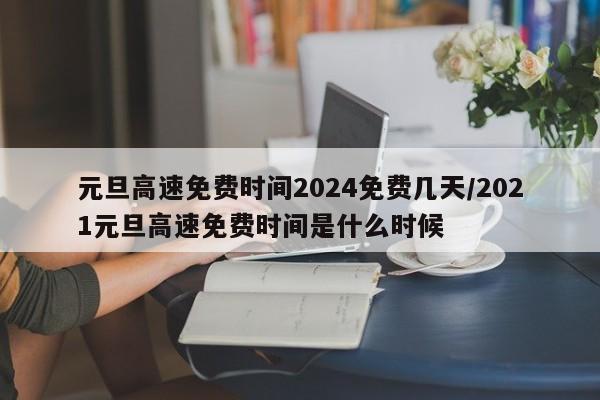 元旦高速免费时间2024免费几天/2021元旦高速免费时间是什么时候