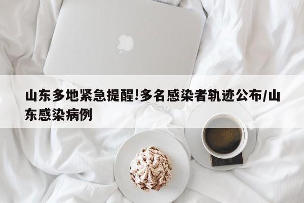 山东多地紧急提醒!多名感染者轨迹公布/山东感染病例