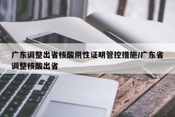 广东调整出省核酸阴性证明管控措施/广东省调整核酸出省