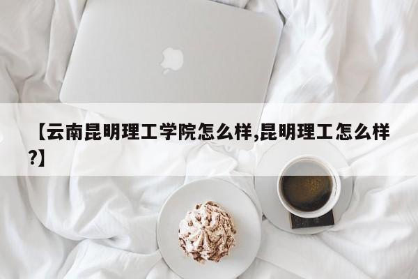【云南昆明理工学院怎么样,昆明理工怎么样?】