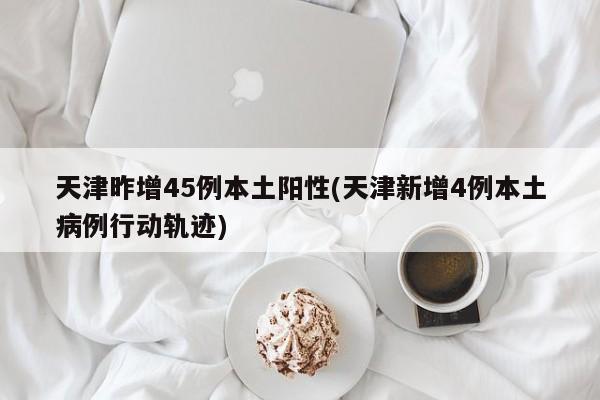 天津昨增45例本土阳性(天津新增4例本土病例行动轨迹)