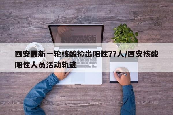 西安最新一轮核酸检出阳性77人/西安核酸阳性人员活动轨迹