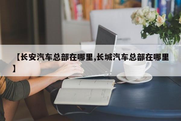 【长安汽车总部在哪里,长城汽车总部在哪里】