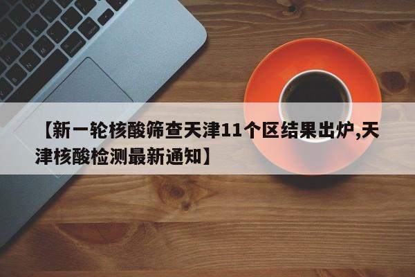 【新一轮核酸筛查天津11个区结果出炉,天津核酸检测最新通知】