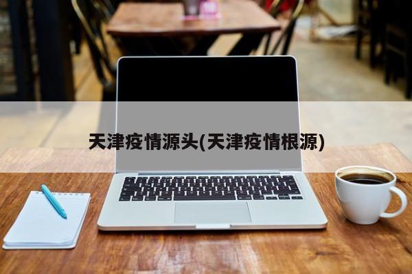 天津疫情源头(天津疫情根源)