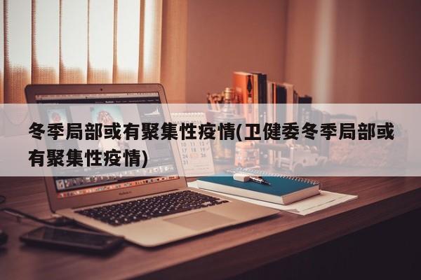 冬季局部或有聚集性疫情(卫健委冬季局部或有聚集性疫情)
