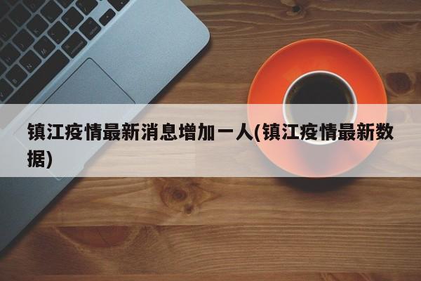 镇江疫情最新消息增加一人(镇江疫情最新数据)