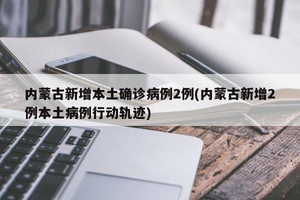 内蒙古新增本土确诊病例2例(内蒙古新增2例本土病例行动轨迹)