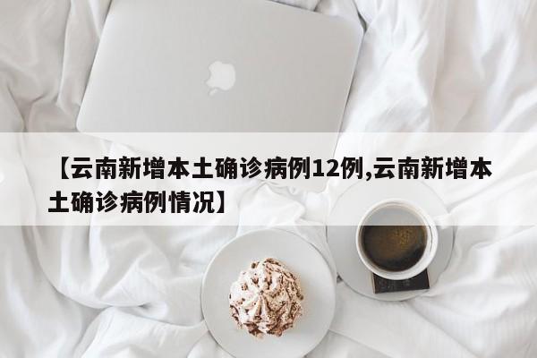 【云南新增本土确诊病例12例,云南新增本土确诊病例情况】