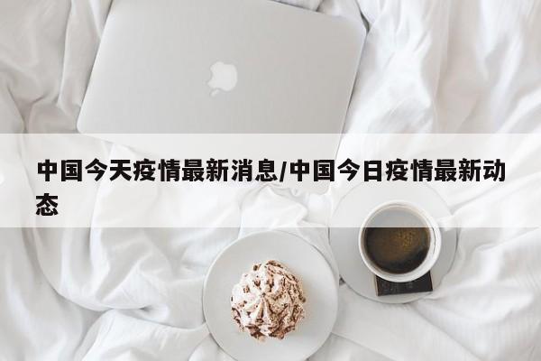 中国今天疫情最新消息/中国今日疫情最新动态