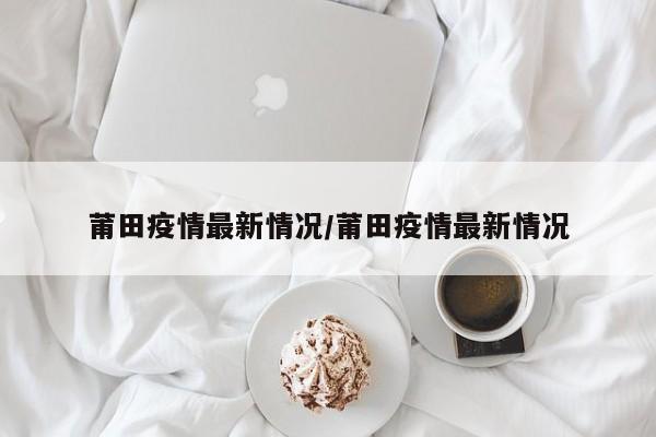 莆田疫情最新情况/莆田疫情最新情况