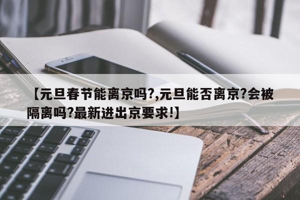 【元旦春节能离京吗?,元旦能否离京?会被隔离吗?最新进出京要求!】