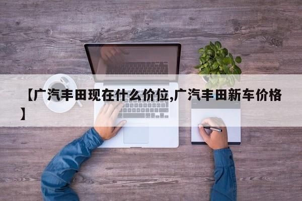 【广汽丰田现在什么价位,广汽丰田新车价格】