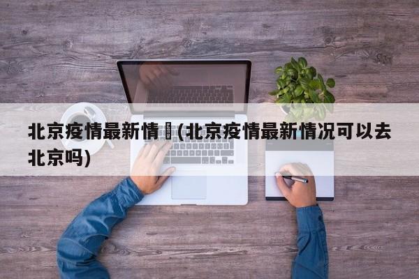 北京疫情最新情況(北京疫情最新情况可以去北京吗)