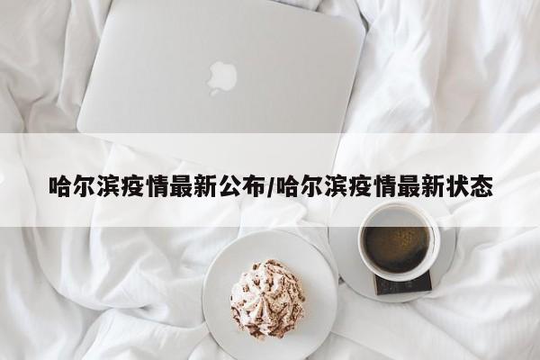 哈尔滨疫情最新公布/哈尔滨疫情最新状态