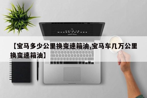 【宝马多少公里换变速箱油,宝马车几万公里换变速箱油】