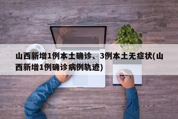 山西新增1例本土确诊、3例本土无症状(山西新增1例确诊病例轨迹)
