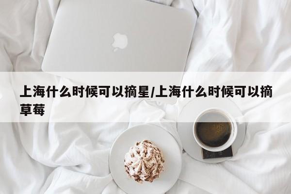 上海什么时候可以摘星/上海什么时候可以摘草莓