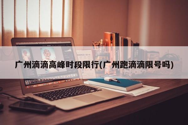 广州滴滴高峰时段限行(广州跑滴滴限号吗)