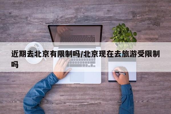 近期去北京有限制吗/北京现在去旅游受限制吗