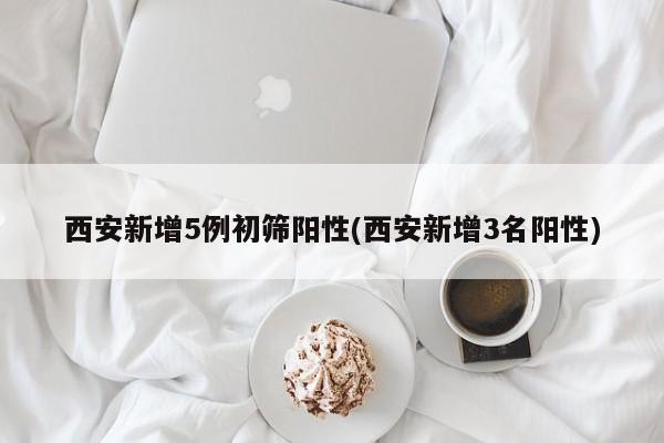 西安新增5例初筛阳性(西安新增3名阳性)