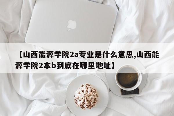 【山西能源学院2a专业是什么意思,山西能源学院2本b到底在哪里地址】