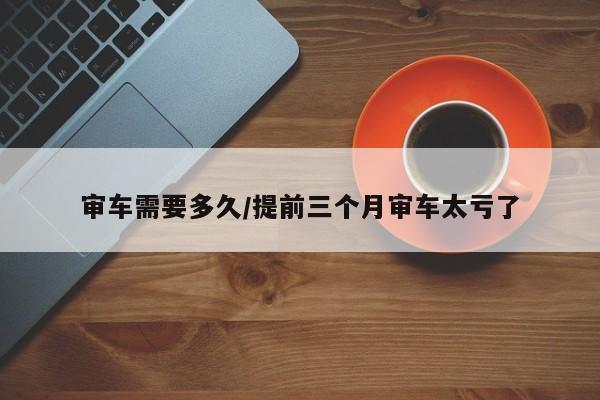 审车需要多久/提前三个月审车太亏了