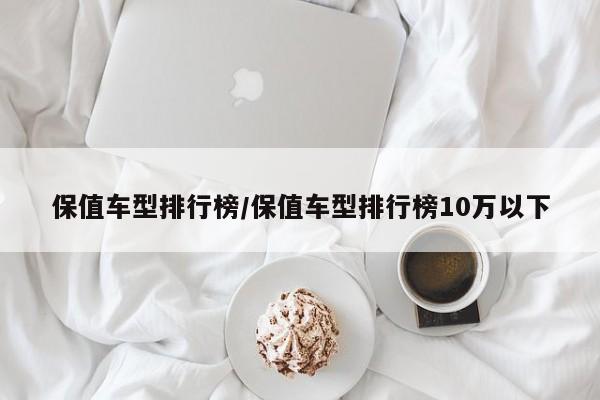 保值车型排行榜/保值车型排行榜10万以下