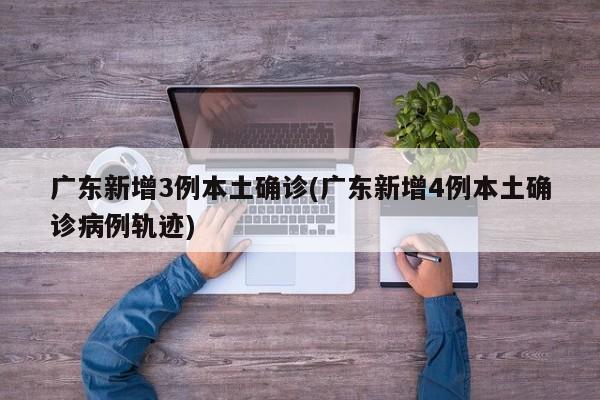 广东新增3例本土确诊(广东新增4例本土确诊病例轨迹)