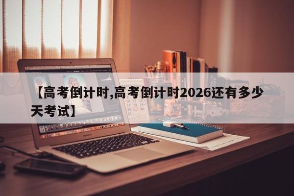 【高考倒计时,高考倒计时2026还有多少天考试】