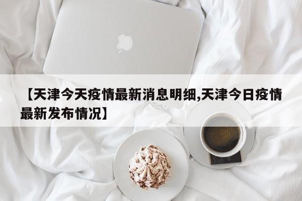 【天津今天疫情最新消息明细,天津今日疫情最新发布情况】