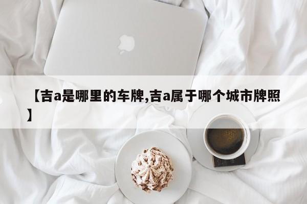 【吉a是哪里的车牌,吉a属于哪个城市牌照】