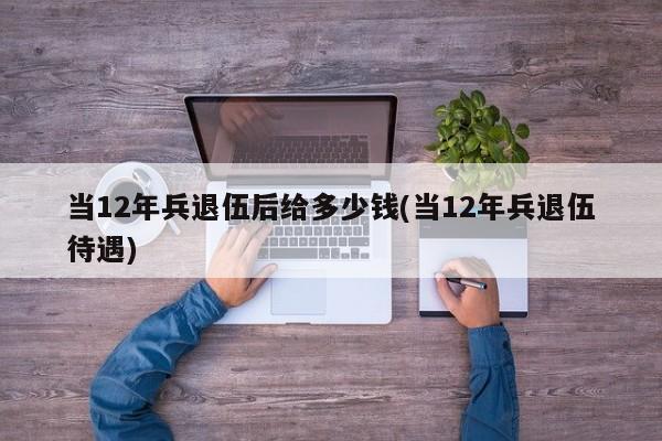当12年兵退伍后给多少钱(当12年兵退伍待遇)