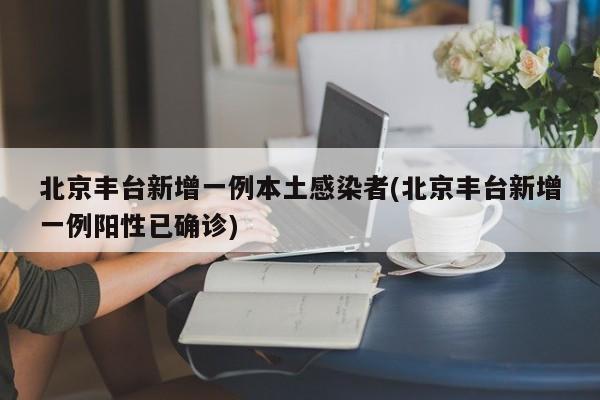 北京丰台新增一例本土感染者(北京丰台新增一例阳性已确诊)