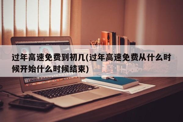 过年高速免费到初几(过年高速免费从什么时候开始什么时候结束)