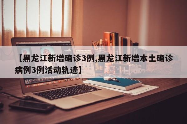 【黑龙江新增确诊3例,黑龙江新增本土确诊病例3例活动轨迹】