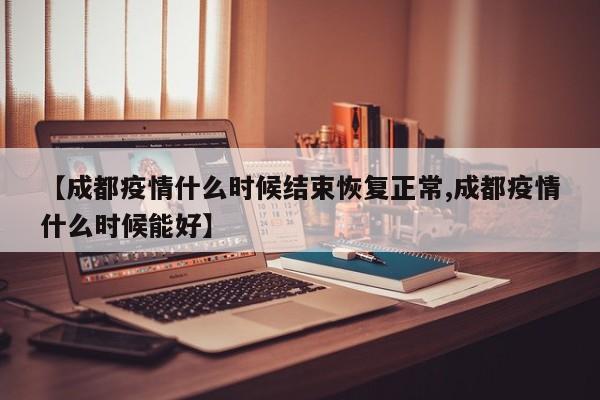 【成都疫情什么时候结束恢复正常,成都疫情什么时候能好】