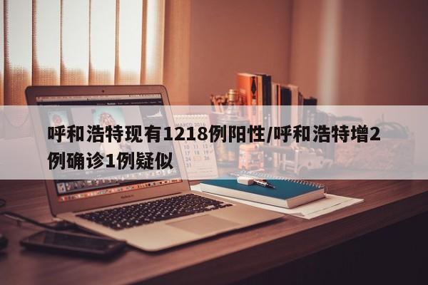 呼和浩特现有1218例阳性/呼和浩特增2例确诊1例疑似