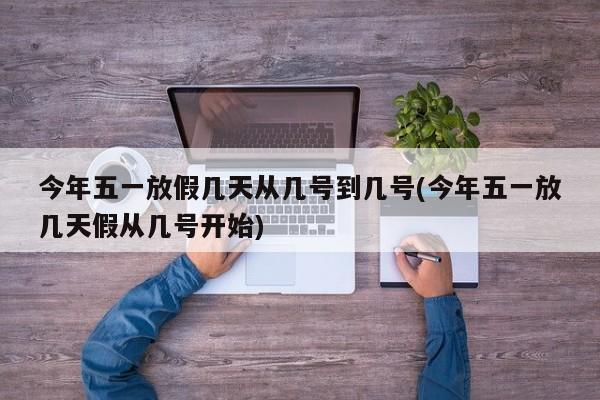 今年五一放假几天从几号到几号(今年五一放几天假从几号开始)