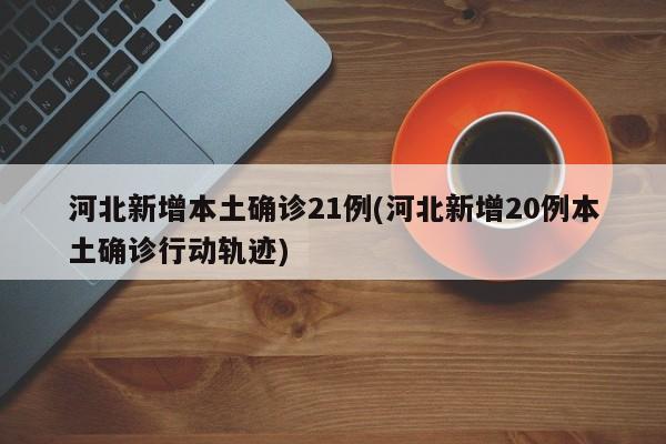 河北新增本土确诊21例(河北新增20例本土确诊行动轨迹)