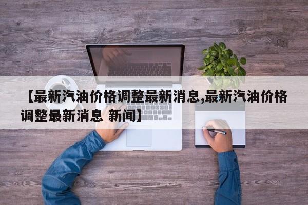 【最新汽油价格调整最新消息,最新汽油价格调整最新消息 新闻】