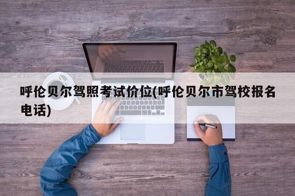 呼伦贝尔驾照考试价位(呼伦贝尔市驾校报名电话)