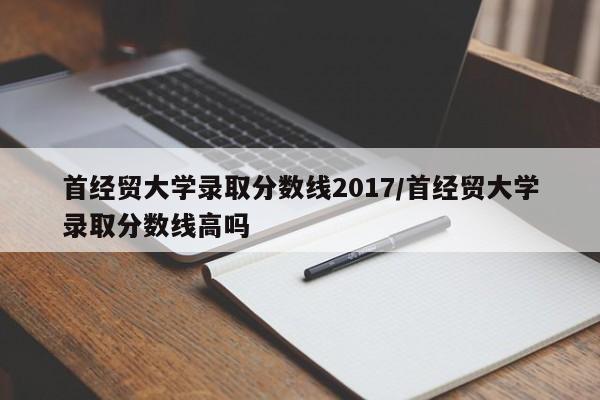 首经贸大学录取分数线2017/首经贸大学录取分数线高吗