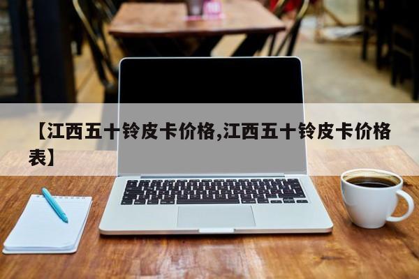 【江西五十铃皮卡价格,江西五十铃皮卡价格表】