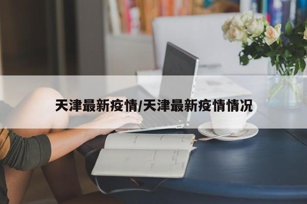天津最新疫情/天津最新疫情情况